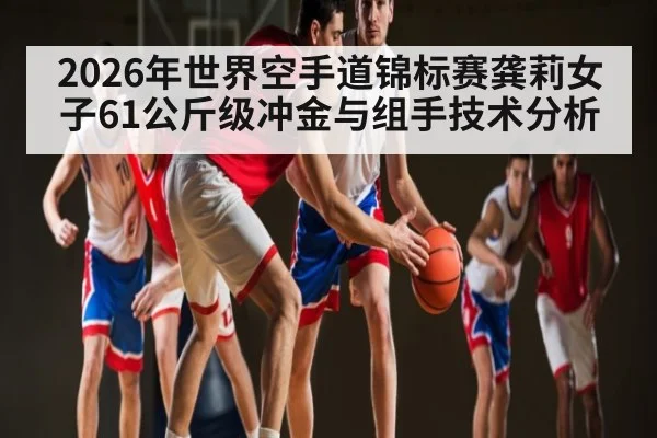2026年世界空手道锦标赛龚莉女子61公斤级冲金与组手技术分析