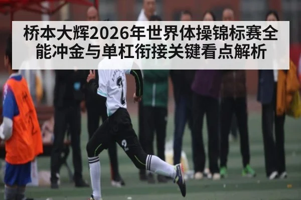 桥本大辉2026年世界体操锦标赛全能冲金与单杠衔接关键看点解析