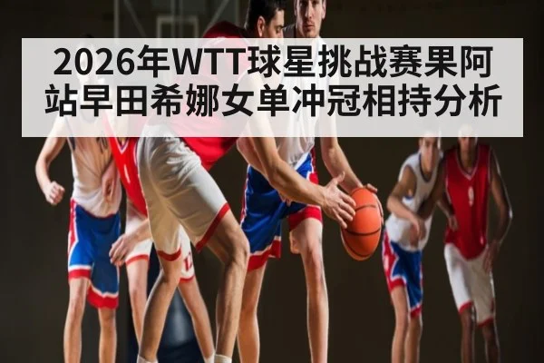 2026年WTT球星挑战赛果阿站早田希娜女单冲冠相持分析