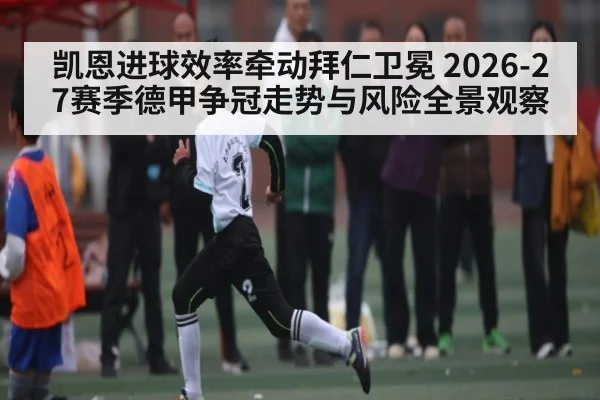 凯恩进球效率牵动拜仁卫冕 2026-27赛季德甲争冠走势与风险全景观察