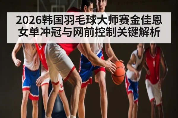 2026韩国羽毛球大师赛金佳恩女单冲冠与网前控制关键解析